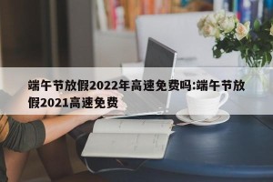 端午节放假2022年高速免费吗:端午节放假2021高速免费