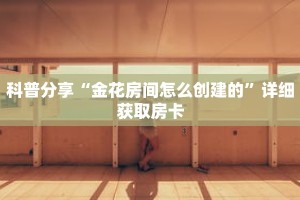 科普分享“金花房间怎么创建的”详细获取房卡