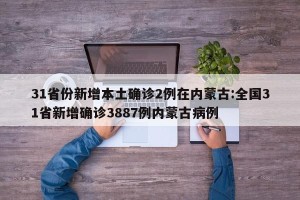 31省份新增本土确诊2例在内蒙古:全国31省新增确诊3887例内蒙古病例