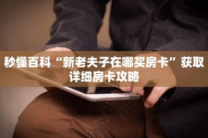 秒懂百科“新老夫子在哪买房卡”获取详细房卡攻略