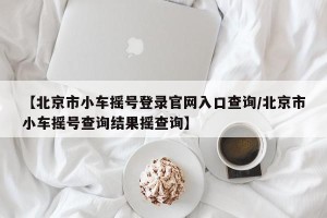 【北京市小车摇号登录官网入口查询/北京市小车摇号查询结果摇查询】