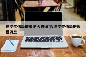 遂宁疫情最新消息今天通报/遂宁疫情最新数据消息