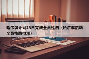 哈尔滨计划23日完成全员检测（哈尔滨启动全员核酸检测）