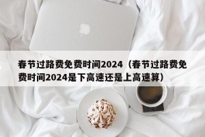 春节过路费免费时间2024（春节过路费免费时间2024是下高速还是上高速算）