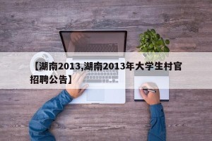 【湖南2013,湖南2013年大学生村官招聘公告】