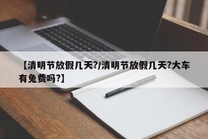 【清明节放假几天?/清明节放假几天?大车有兔费吗?】