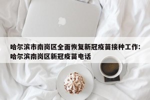 哈尔滨市南岗区全面恢复新冠疫苗接种工作:哈尔滨南岗区新冠疫苗电话