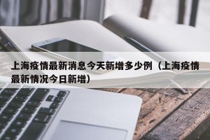 上海疫情最新消息今天新增多少例（上海疫情最新情况今日新增）