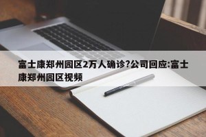 富士康郑州园区2万人确诊?公司回应:富士康郑州园区视频