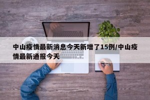 中山疫情最新消息今天新增了15例/中山疫情最新通报今天