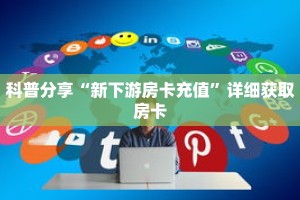 科普分享“新下游房卡充值”详细获取房卡