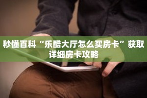 秒懂百科“乐酷大厅怎么买房卡”获取详细房卡攻略