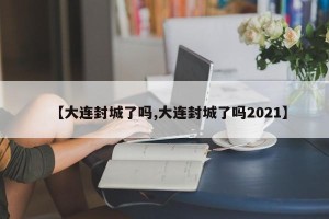 【大连封城了吗,大连封城了吗2021】