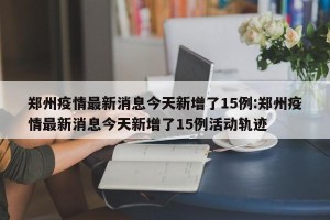 郑州疫情最新消息今天新增了15例:郑州疫情最新消息今天新增了15例活动轨迹