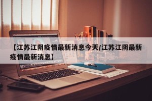【江苏江阴疫情最新消息今天/江苏江阴最新疫情最新消息】