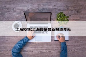 上海疫情:上海疫情最新报道今天