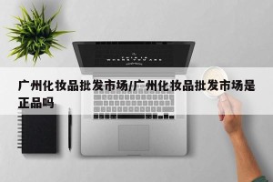 广州化妆品批发市场/广州化妆品批发市场是正品吗