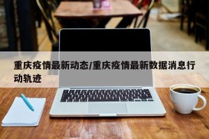 重庆疫情最新动态/重庆疫情最新数据消息行动轨迹
