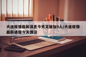 大连疫情最新消息今天又增加9人/大连疫情最新通报今天情况
