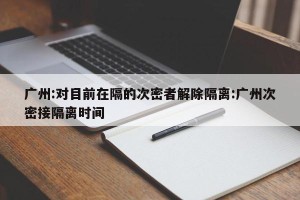 广州:对目前在隔的次密者解除隔离:广州次密接隔离时间