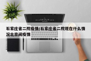 石家庄省二院疫情/石家庄省二院现在什么情况北京闹疫情