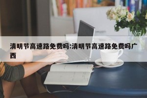 清明节高速路免费吗:清明节高速路免费吗广西