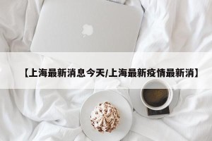 【上海最新消息今天/上海最新疫情最新消】