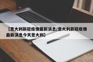 【意大利新冠疫情最新消息/意大利新冠疫情最新消息今天意大利】