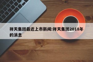 祥天集团最近上市新闻:祥天集团2018年的消息