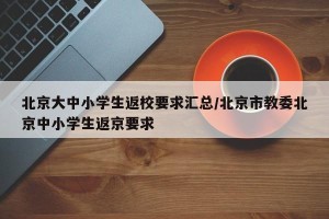 北京大中小学生返校要求汇总/北京市教委北京中小学生返京要求