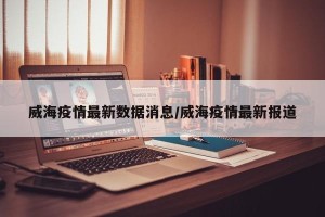 威海疫情最新数据消息/威海疫情最新报道