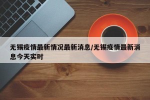 无锡疫情最新情况最新消息/无锡疫情最新消息今天实时