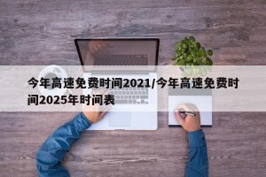 今年高速免费时间2021/今年高速免费时间2025年时间表