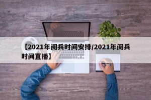【2021年阅兵时间安排/2021年阅兵时间直播】