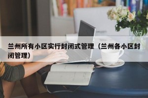 兰州所有小区实行封闭式管理（兰州各小区封闭管理）