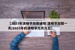 【2023年清明节放假通知:清明节放假一天/2023年的清明节几月几日】