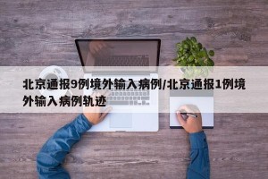 北京通报9例境外输入病例/北京通报1例境外输入病例轨迹