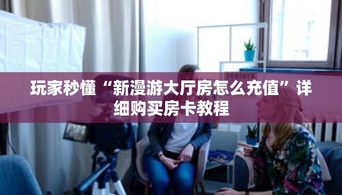 玩家秒懂“新漫游大厅房怎么充值”详细购买房卡教程 玩家秒懂“新漫游大厅房怎么充值”详细购买房卡教程