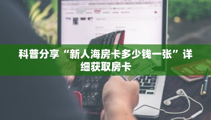 科普分享“新人海房卡多少钱一张”详细获取房卡 科普分享“新人海房卡多少钱一张”详细获取房卡